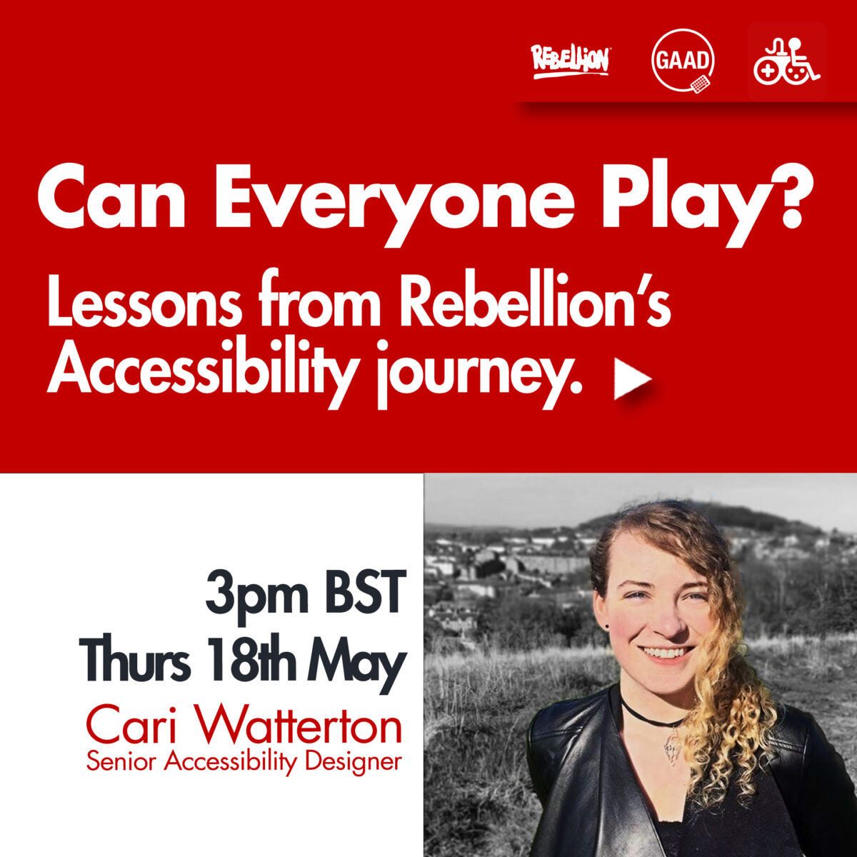 The title text 'Can Everyone Play' sits on a red background on the top half of the visual. With 'Lessons from Rebellion's Accessibility journey sitting just underneath it. The lower half of the visual is white and cut in two, with the right hand side including a picture of Cari, and on the left, the text '3pm BST, Thurs 18th May, Cari Watterton, Senior Accessibility Designer'. 